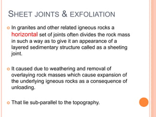 SHEET JOINTS & EXFOLIATION
 In granites and other related igneous rocks a
horizontal set of joints often divides the rock mass
in such a way as to give it an appearance of a
layered sedimentary structure called as a sheeting
joint.
 It caused due to weathering and removal of
overlaying rock masses which cause expansion of
the underlying igneous rocks as a consequence of
unloading.
 That lie sub-parallel to the topography.
 