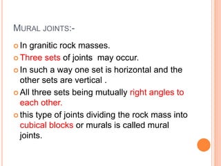 MURAL JOINTS:-
 In granitic rock masses.
 Three sets of joints may occur.
 In such a way one set is horizontal and the
other sets are vertical .
 All three sets being mutually right angles to
each other.
 this type of joints dividing the rock mass into
cubical blocks or murals is called mural
joints.
 