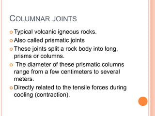 COLUMNAR JOINTS
 Typical volcanic igneous rocks.
 Also called prismatic joints
 These joints split a rock body into long,
prisms or columns.
 The diameter of these prismatic columns
range from a few centimeters to several
meters.
 Directly related to the tensile forces during
cooling (contraction).
 