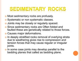  Most sedimentary rocks are profusely.
 Systematic or non systematic classes.
 Joints may be closely or regularly spaced.
 Since sedimentary rocks are Often folded and
faulted these are genetically related to those forces.
 Causes major deformations.
 In deeply stratified rocks removal of overlying strata
due to weathering gives rise to compression and
tension forces that may cause regular or irregular
joints.
 In some case joints may develop parallel to the
bedding planes that called as bedding plane.
 