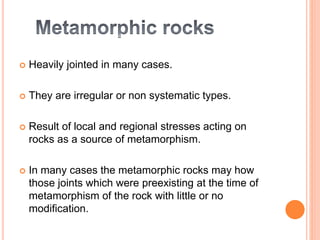  Heavily jointed in many cases.
 They are irregular or non systematic types.
 Result of local and regional stresses acting on
rocks as a source of metamorphism.
 In many cases the metamorphic rocks may how
those joints which were preexisting at the time of
metamorphism of the rock with little or no
modification.
 