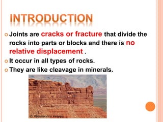  Joints are cracks or fracture that divide the
rocks into parts or blocks and there is no
relative displacement .
 It occur in all types of rocks.
 They are like cleavage in minerals.
 