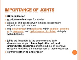  minerialisation
 good permeable layer for aquifer
 act as oil and gas reservoir ,it helps in secondary
migration of hydrocarbons
 e.g. groundwater and pollutants within aquifers, petroleu
m in reservoirs, and hydrothermal circulation at depth,
within bedrock.
 joints are important to the economic and safe
development of petroleum, hydrothermal, and
groundwater resources and the subject of intensive
research relative to the development of these resources.
 control weathering and erosion
 