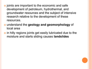  joints are important to the economic and safe
development of petroleum, hydrothermal, and
groundwater resources and the subject of intensive
research relative to the development of these
resources.
 understand the geology and geomorphology of
local area
 in hilly regions joints get easily lubricated due to the
moisture and starts sliding causes landslides
 