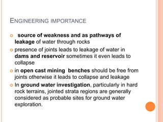 ENGINEERING IMPORTANCE
 source of weakness and as pathways of
leakage of water through rocks
 presence of joints leads to leakage of water in
dams and reservoir sometimes it even leads to
collapse
 in open cast mining benches should be free from
joints otherwise it leads to collapse and leakage
 In ground water investigation, particularly in hard
rock terrains, jointed strata regions are generally
considered as probable sites for ground water
exploration.
 