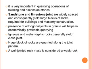  it is very important in quarrying operations of
building and dimension stones.
 Sandstone and limestone joint are widely spaced
and consequently yield large blocks of rocks
required for buildings and masonry construction.
 presence of orthogonal joints in granite will helps in
economically profitable quarrying
 Igneous and metamorphic rocks generally yield
close joint.
 Huge block of rocks are quarried along the joint
pattern.
 A well-jointed rock mass is considered a weak rock.
 