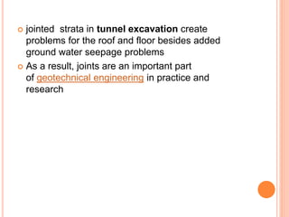  jointed strata in tunnel excavation create
problems for the roof and floor besides added
ground water seepage problems
 As a result, joints are an important part
of geotechnical engineering in practice and
research
 