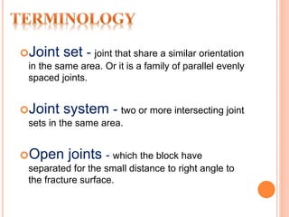 Joint set - joint that share a similar orientation
in the same area. Or it is a family of parallel evenly
spaced joints.
Joint system - two or more intersecting joint
sets in the same area.
Open joints - which the block have
separated for the small distance to right angle to
the fracture surface.
 