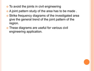  To avoid the joints in civil engineering
 A joint pattern study of the area has to be made .
 Strike frequency diagrams of the investigated area
give the general trend of the joint pattern of the
region.
 These diagrams are useful for various civil
engineering application.
 
