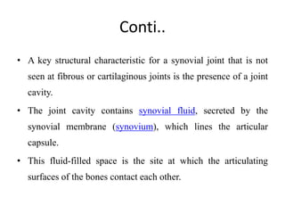 Conti..
• A key structural characteristic for a synovial joint that is not
seen at fibrous or cartilaginous joints is the presence of a joint
cavity.
• The joint cavity contains synovial fluid, secreted by the
synovial membrane (synovium), which lines the articular
capsule.
• This fluid-filled space is the site at which the articulating
surfaces of the bones contact each other.
 