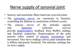 Nerve supply of synovial joint
• Sensory and autonomic fibers innervate synovial joints:
• The autonomic nerves are vasomotor in function,
controlling the dilation or constriction of blood vessels.
• The sensory nerves of the articular capsule
and ligaments (articular nerves)
provide proprioceptive feedback from Ruffini endings
and Pacinian corpuscles. Proprioception of the joint
permits reflex control of posture, locomotion, and
movement. Free nerve endings convey pain sensation that
is diffuse and poorly localized. The articular cartilage has
no nerve supply.
 
