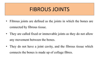 FIBROUS JOINTS
• Fibrous joints are defined as the joints in which the bones are
connected by fibrous tissue.
• They are called fixed or immovable joints as they do not allow
any movement between the bones.
• They do not have a joint cavity, and the fibrous tissue which
connects the bones is made up of collage fibres.
 