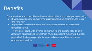 Benefits
Europass has a number of benefits associated with it, the principal ones being:
● It will help citizens to convey their qualifications and competences in an
effective way
● It provides a comprehensive tool for users based on an accessible
electronic format
● It enables people with diverse backgrounds and experiences to gain
access to opportunities for learning and employment throughout Europe,
particularly by helping people to move between countries or across
employment sectors
 