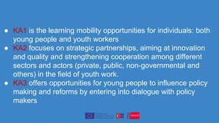 ● KA1 is the learning mobility opportunities for individuals: both
young people and youth workers
● KA2 focuses on strategic partnerships, aiming at innovation
and quality and strengthening cooperation among different
sectors and actors (private, public, non-governmental and
others) in the field of youth work.
● KA3 offers opportunities for young people to influence policy
making and reforms by entering into dialogue with policy
makers
 