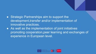 ● Strategic Partnerships aim to support the
development,transfer and/or implementation of
innovative practices.
● As well as the implementation of joint initiatives
promoting cooperation,peer learning and exchanges of
experience in European level.
 
