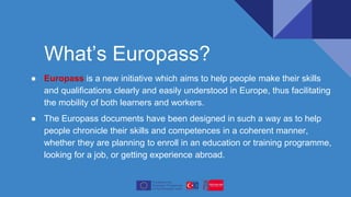 What’s Europass?
● Europass is a new initiative which aims to help people make their skills
and qualifications clearly and easily understood in Europe, thus facilitating
the mobility of both learners and workers.
● The Europass documents have been designed in such a way as to help
people chronicle their skills and competences in a coherent manner,
whether they are planning to enroll in an education or training programme,
looking for a job, or getting experience abroad.
 
