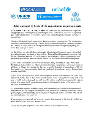 Joint statement by heads of UN humanitarian agencies on Syria
NEW YORK, GENEVA, ROME, 23 April, 2014. One year ago, as leaders of UN agencies
struggling to deal with the growing human impact of the Syrian crisis, we issued an urgent ap-
peal on behalf of millions of people whose lives and futures hang in the balance: Enough, we
said, enough!
That appeal has gone largely unanswered. The war escalates in many areas. The humanitarian
situation deteriorates day after day. And for the civilians remaining in the cities of Aleppo and
the Old City of Homs, as well as other parts of the country experiencing heavy fighting, the
worst days seem yet to come.
As the fighting has intensified in recent weeks, at least one million people are now in need of
urgent humanitarian assistance in Aleppo alone. The road from Damascus to Aleppo - a vital
lifeline – has often been cut. 1.25 million people are in need of food in Aleppo city and rural
parts of the governorate. Other key roads are blocked by different armed forces and groups.
All too often, humanitarian access to those in need is being denied by all sides. Aerial bom-
bardment, rockets, mortars and other indiscriminate attacks slaughter innocent men, women, and
children. In Aleppo it is reported that there are now only 40 doctors for a population of 2.5 mil-
lion people - once there were more than 2,000 - and medical supplies are scarce. The city is sur-
rounded on all sides.
Across Syria, the lives of more than 9.3 million people are now affected in this, the fourth year
of conflict. With a third of the nation's water treatment plants no longer functioning, with 60 per
cent of health centres destroyed, and with some 3.5 million people living in areas under siege or
unable to be reached with humanitarian assistance, the innocent civilians of Syria seem to be
surviving on sheer courage.
As humanitarian agencies, working closely with international and national non-governmental
organizations, we are doing all we can to save lives and alleviate suffering - even in the face of
great danger to, and sacrifice by, our colleagues on the ground. But we know that what we can
do is not sufficient. Not nearly so.
If we are to do more, to reach and help more people, those engaged in this horrific conflict, and
those with influence over them, must do more.
Today, we call upon all parties to this brutal conflict to take urgent action to:
 