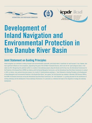 Joint Statement on Guiding Principles
Development of
Inland Navigation and
­Environmental Protection in
the Danube River Basin
//// Deutschland //// Österreic
h
////
ˇCeskárepublika////Slovensko////Magyaro
rszág //// Sloven
ija
////Hrvatska////
Bosna i Hercegovina //// Србија //// Crna Gora //// Rom
ânia
//// Българ
ия
////M
oldova
////Україна/////
Inland navigation can contribute to making transport more environmentally sustainable, particularly where it substitutes for road transport. It can, however, also
have significant influence on river ecosystems, jeopardizing the goals of the EU Water Framework Directive, which aims for the “good ecological status” of all
waters by 2015. Recognising this potential conflict in a number of new waterway projects along the Danube and the Sava river, the International Commission for
the Protection of the Danube River (ICPDR) has linked up with the Danube Navigation Commission, and the International Sava River Basin Commission to conduct
in 2007 an intense, cross-sectoral discussion process. As a result of 3 interdisciplinary workshops, a “Joint Statement on Guiding Principles on the Development
of Inland Navigation and Environmental Protection in the Danube River Basin” was agreed. The final document was adopted in December 2007/January 2008 by
the ICPDR, the Danube Commission and by the International Sava River Basin Commission. The “Joint Statement” is a guiding document for the maintenance of
existing waterways and the development of future waterway infrastructure. It is perceived as a milestone that leads to the integration of ecology into waterway
development.
 