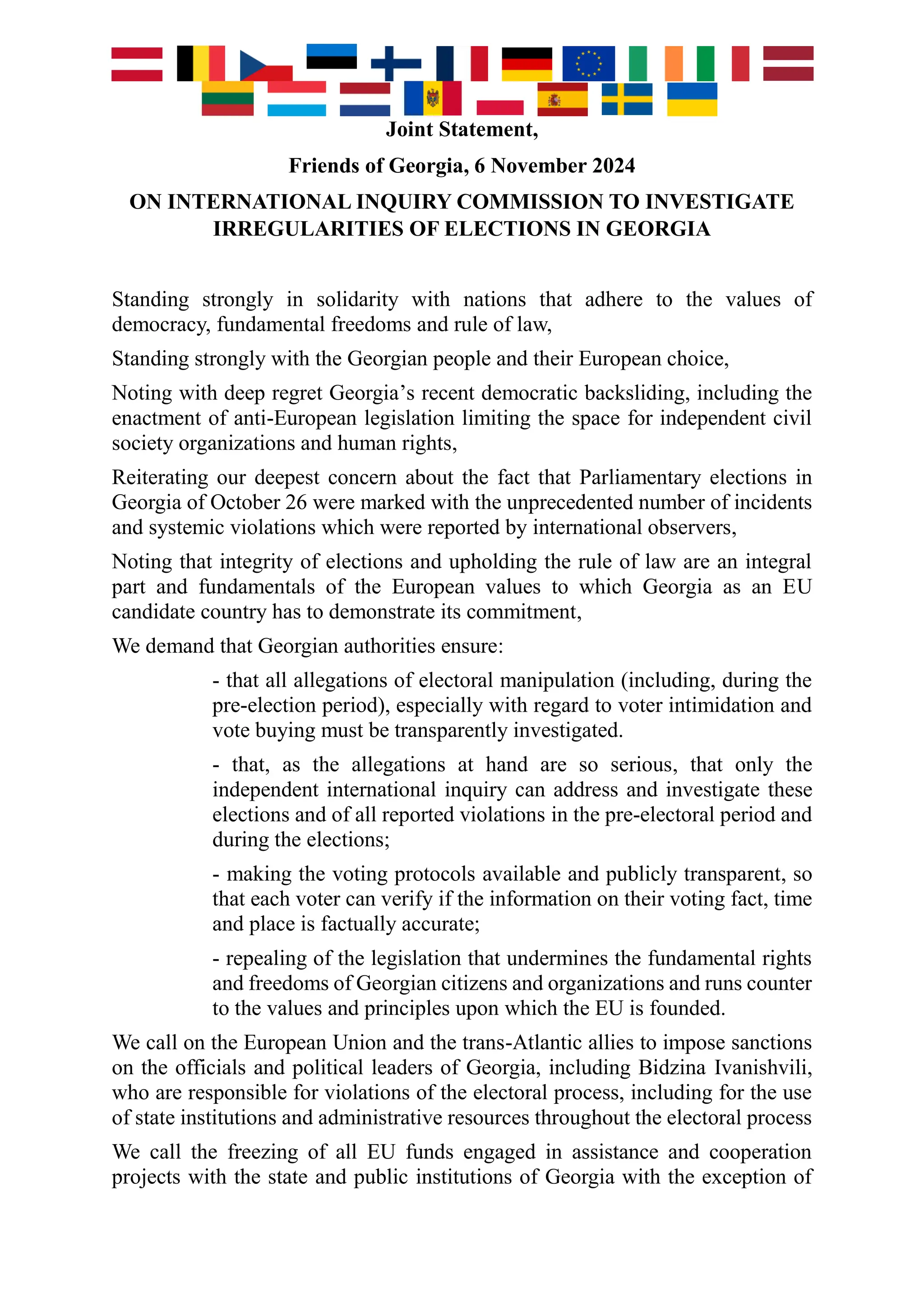Joint Statement,
Friends of Georgia, 6 November 2024
ON INTERNATIONAL INQUIRY COMMISSION TO INVESTIGATE
IRREGULARITIES OF ELECTIONS IN GEORGIA
Standing strongly in solidarity with nations that adhere to the values of
democracy, fundamental freedoms and rule of law,
Standing strongly with the Georgian people and their European choice,
Noting with deep regret Georgia’s recent democratic backsliding, including the
enactment of anti-European legislation limiting the space for independent civil
society organizations and human rights,
Reiterating our deepest concern about the fact that Parliamentary elections in
Georgia of October 26 were marked with the unprecedented number of incidents
and systemic violations which were reported by international observers,
Noting that integrity of elections and upholding the rule of law are an integral
part and fundamentals of the European values to which Georgia as an EU
candidate country has to demonstrate its commitment,
We demand that Georgian authorities ensure:
- that all allegations of electoral manipulation (including, during the
pre-election period), especially with regard to voter intimidation and
vote buying must be transparently investigated.
- that, as the allegations at hand are so serious, that only the
independent international inquiry can address and investigate these
elections and of all reported violations in the pre-electoral period and
during the elections;
- making the voting protocols available and publicly transparent, so
that each voter can verify if the information on their voting fact, time
and place is factually accurate;
- repealing of the legislation that undermines the fundamental rights
and freedoms of Georgian citizens and organizations and runs counter
to the values and principles upon which the EU is founded.
We call on the European Union and the trans-Atlantic allies to impose sanctions
on the officials and political leaders of Georgia, including Bidzina Ivanishvili,
who are responsible for violations of the electoral process, including for the use
of state institutions and administrative resources throughout the electoral process
We call the freezing of all EU funds engaged in assistance and cooperation
projects with the state and public institutions of Georgia with the exception of
 
