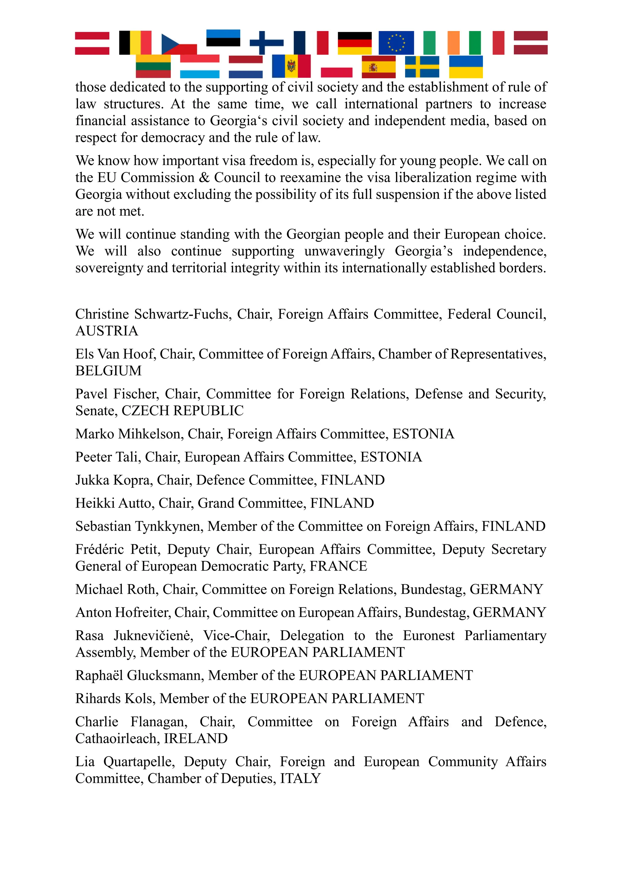 those dedicated to the supporting of civil society and the establishment of rule of
law structures. At the same time, we call international partners to increase
financial assistance to Georgia‘s civil society and independent media, based on
respect for democracy and the rule of law.
We know how important visa freedom is, especially for young people. We call on
the EU Commission & Council to reexamine the visa liberalization regime with
Georgia without excluding the possibility of its full suspension if the above listed
are not met.
We will continue standing with the Georgian people and their European choice.
We will also continue supporting unwaveringly Georgia’s independence,
sovereignty and territorial integrity within its internationally established borders.
Christine Schwartz-Fuchs, Chair, Foreign Affairs Committee, Federal Council,
AUSTRIA
Els Van Hoof, Chair, Committee of Foreign Affairs, Chamber of Representatives,
BELGIUM
Pavel Fischer, Chair, Committee for Foreign Relations, Defense and Security,
Senate, CZECH REPUBLIC
Marko Mihkelson, Chair, Foreign Affairs Committee, ESTONIA
Peeter Tali, Chair, European Affairs Committee, ESTONIA
Jukka Kopra, Chair, Defence Committee, FINLAND
Heikki Autto, Chair, Grand Committee, FINLAND
Sebastian Tynkkynen, Member of the Committee on Foreign Affairs, FINLAND
Frédéric Petit, Deputy Chair, European Affairs Committee, Deputy Secretary
General of European Democratic Party, FRANCE
Michael Roth, Chair, Committee on Foreign Relations, Bundestag, GERMANY
Anton Hofreiter, Chair, Committee on European Affairs, Bundestag, GERMANY
Rasa Juknevičienė, Vice-Chair, Delegation to the Euronest Parliamentary
Assembly, Member of the EUROPEAN PARLIAMENT
Raphaël Glucksmann, Member of the EUROPEAN PARLIAMENT
Rihards Kols, Member of the EUROPEAN PARLIAMENT
Charlie Flanagan, Chair, Committee on Foreign Affairs and Defence,
Cathaoirleach, IRELAND
Lia Quartapelle, Deputy Chair, Foreign and European Community Affairs
Committee, Chamber of Deputies, ITALY
 