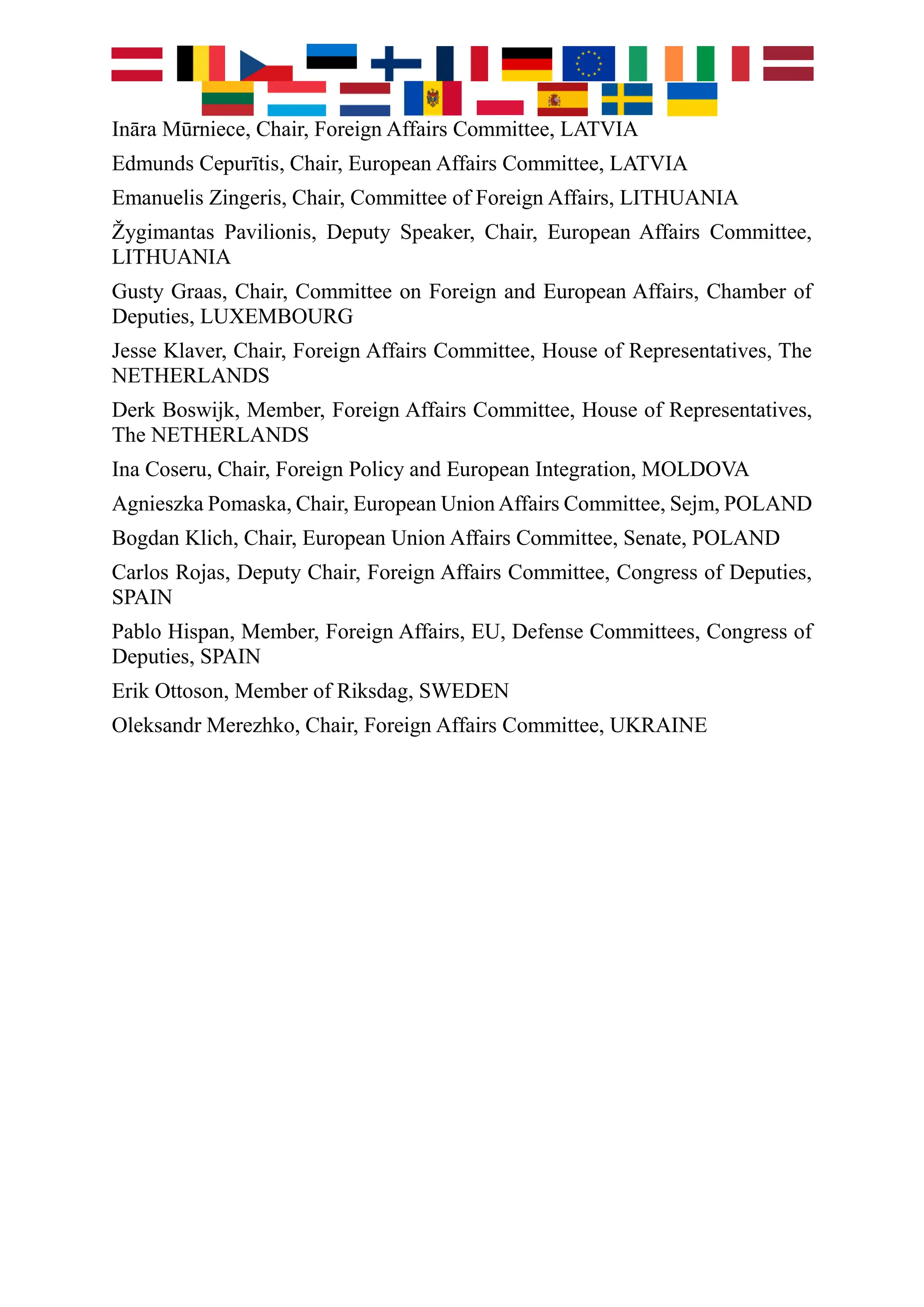 Ināra Mūrniece, Chair, Foreign Affairs Committee, LATVIA
Edmunds Cepurītis, Chair, European Affairs Committee, LATVIA
Emanuelis Zingeris, Chair, Committee of Foreign Affairs, LITHUANIA
Žygimantas Pavilionis, Deputy Speaker, Chair, European Affairs Committee,
LITHUANIA
Gusty Graas, Chair, Committee on Foreign and European Affairs, Chamber of
Deputies, LUXEMBOURG
Jesse Klaver, Chair, Foreign Affairs Committee, House of Representatives, The
NETHERLANDS
Derk Boswijk, Member, Foreign Affairs Committee, House of Representatives,
The NETHERLANDS
Ina Coseru, Chair, Foreign Policy and European Integration, MOLDOVA
Agnieszka Pomaska, Chair, European Union Affairs Committee, Sejm, POLAND
Bogdan Klich, Chair, European Union Affairs Committee, Senate, POLAND
Carlos Rojas, Deputy Chair, Foreign Affairs Committee, Congress of Deputies,
SPAIN
Pablo Hispan, Member, Foreign Affairs, EU, Defense Committees, Congress of
Deputies, SPAIN
Erik Ottoson, Member of Riksdag, SWEDEN
Oleksandr Merezhko, Chair, Foreign Affairs Committee, UKRAINE
 