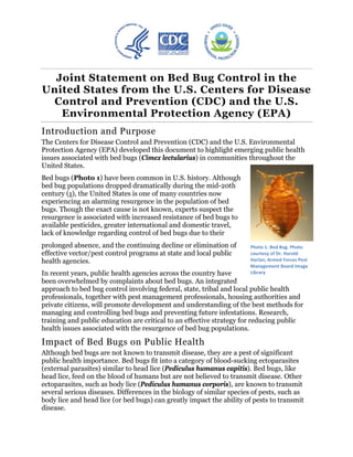 Joint Statement on Bed Bug Control in the
  

United States from the U.S. Centers for Disease
 

 Control and Prevention (CDC) and the U.S.
    

   Environmental Protection Agency (EPA)
   

Introduction and Purpose
The Centers for Disease Control and Prevention (CDC) and the U.S. Environmental
Protection Agency (EPA) developed this document to highlight emerging public health
issues associated with bed bugs (Cimex lectularius) in communities throughout the
United States.
Bed bugs (Photo 1) have been common in U.S. history. Although
bed bug populations dropped dramatically during the mid-20th
century (1), the United States is one of many countries now
experiencing an alarming resurgence in the population of bed
bugs. Though the exact cause is not known, experts suspect the
resurgence is associated with increased resistance of bed bugs to
available pesticides, greater international and domestic travel,
lack of knowledge regarding control of bed bugs due to their
prolonged absence, and the continuing decline or elimination of       Photo 1. Bed Bug. Photo
effective vector/pest control programs at state and local public      courtesy of Dr. Harold
health agencies.                                                      Harlan, Armed Forces Pest
                                                                      Management Board Image
In recent years, public health agencies across the country have       Library
been overwhelmed by complaints about bed bugs. An integrated
approach to bed bug control involving federal, state, tribal and local public health
professionals, together with pest management professionals, housing authorities and
private citizens, will promote development and understanding of the best methods for
managing and controlling bed bugs and preventing future infestations. Research,
training and public education are critical to an effective strategy for reducing public
health issues associated with the resurgence of bed bug populations.

Impact of Bed Bugs on Public Health
Although bed bugs are not known to transmit disease, they are a pest of significant
public health importance. Bed bugs fit into a category of blood-sucking ectoparasites
(external parasites) similar to head lice (Pediculus humanus capitis). Bed bugs, like
head lice, feed on the blood of humans but are not believed to transmit disease. Other
ectoparasites, such as body lice (Pediculus humanus corporis), are known to transmit
several serious diseases. Differences in the biology of similar species of pests, such as
body lice and head lice (or bed bugs) can greatly impact the ability of pests to transmit
disease.
 