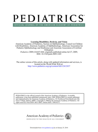 Learning Disabilities, Dyslexia, and Vision
American Academy of Pediatrics, Section on Ophthalmology, Council on Children
with Disabilities, American Academy of Ophthalmology, American Association for
 Pediatric Ophthalmology and Strabismus and American Association of Certified
                                  Orthoptists
      Pediatrics 2009;124;837-844; originally published online Jul 27, 2009;
                          DOI: 10.1542/peds.2009-1445



 The online version of this article, along with updated information and services, is
                        located on the World Wide Web at:
               http://www.pediatrics.org/cgi/content/full/124/2/837




PEDIATRICS is the official journal of the American Academy of Pediatrics. A monthly
publication, it has been published continuously since 1948. PEDIATRICS is owned, published,
and trademarked by the American Academy of Pediatrics, 141 Northwest Point Boulevard, Elk
Grove Village, Illinois, 60007. Copyright © 2009 by the American Academy of Pediatrics. All
rights reserved. Print ISSN: 0031-4005. Online ISSN: 1098-4275.




                    Downloaded from www.pediatrics.org by on January 25, 2010
 