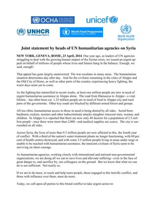 Joint statement by heads of UN humanitarian agencies on Syria
NEW YORK, GENEVA, ROME, 23 April, 2014. One year ago, as leaders of UN agencies
struggling to deal with the growing human impact of the Syrian crisis, we issued an urgent ap-
peal on behalf of millions of people whose lives and futures hang in the balance: Enough, we
said, enough!
That appeal has gone largely unanswered. The war escalates in many areas. The humanitarian
situation deteriorates day after day. And for the civilians remaining in the cities of Aleppo and
the Old City of Homs, as well as other parts of the country experiencing heavy fighting, the
worst days seem yet to come.
As the fighting has intensified in recent weeks, at least one million people are now in need of
urgent humanitarian assistance in Aleppo alone. The road from Damascus to Aleppo - a vital
lifeline – has often been cut. 1.25 million people are in need of food in Aleppo city and rural
parts of the governorate. Other key roads are blocked by different armed forces and groups.
All too often, humanitarian access to those in need is being denied by all sides. Aerial bom-
bardment, rockets, mortars and other indiscriminate attacks slaughter innocent men, women, and
children. In Aleppo it is reported that there are now only 40 doctors for a population of 2.5 mil-
lion people - once there were more than 2,000 - and medical supplies are scarce. The city is sur-
rounded on all sides.
Across Syria, the lives of more than 9.3 million people are now affected in this, the fourth year
of conflict. With a third of the nation's water treatment plants no longer functioning, with 60 per
cent of health centres destroyed, and with some 3.5 million people living in areas under siege or
unable to be reached with humanitarian assistance, the innocent civilians of Syria seem to be
surviving on sheer courage.
As humanitarian agencies, working closely with international and national non-governmental
organizations, we are doing all we can to save lives and alleviate suffering - even in the face of
great danger to, and sacrifice by, our colleagues on the ground. But we know that what we can
do is not sufficient. Not nearly so.
If we are to do more, to reach and help more people, those engaged in this horrific conflict, and
those with influence over them, must do more.
Today, we call upon all parties to this brutal conflict to take urgent action to:
 