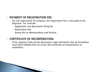  PAYMENT OF REGISTRATION FEE:
◦ For the registration of company, the registration fee is also paid to the
Registrar. For example
 Application and documents filing fee
 Registration fee
 Stamp fee on Memorandum and Articles
 CERTIFICATE OF INCORPORATION:
◦ If the registrar finds all the documents right and thinks that all formalities
have been fulfilled then he issues the certificate of incorporation to
promoters.
 