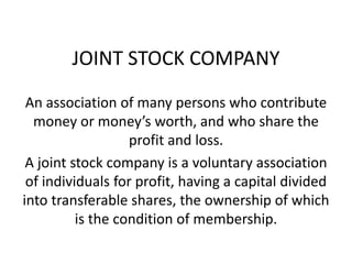 JOINT STOCK COMPANY
An association of many persons who contribute
money or money’s worth, and who share the
profit and loss.
A joint stock company is a voluntary association
of individuals for profit, having a capital divided
into transferable shares, the ownership of which
is the condition of membership.
 