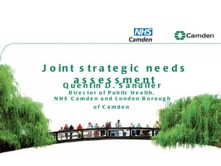Joint strategic needs assessment Quentin D. Sandifer Director of Public Health,  NHS Camden and London Borough of Camden   
