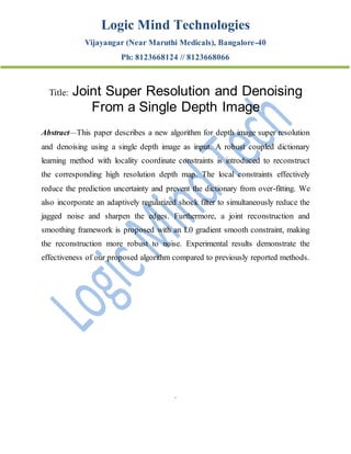 Logic Mind Technologies
Vijayangar (Near Maruthi Medicals), Bangalore-40
Ph: 8123668124 // 8123668066
Title: Joint Super Resolution and Denoising
From a Single Depth Image
Abstract—This paper describes a new algorithm for depth image super resolution
and denoising using a single depth image as input. A robust coupled dictionary
learning method with locality coordinate constraints is introduced to reconstruct
the corresponding high resolution depth map. The local constraints effectively
reduce the prediction uncertainty and prevent the dictionary from over-fitting. We
also incorporate an adaptively regularized shock filter to simultaneously reduce the
jagged noise and sharpen the edges. Furthermore, a joint reconstruction and
smoothing framework is proposed with an L0 gradient smooth constraint, making
the reconstruction more robust to noise. Experimental results demonstrate the
effectiveness of our proposed algorithm compared to previously reported methods.
.
 