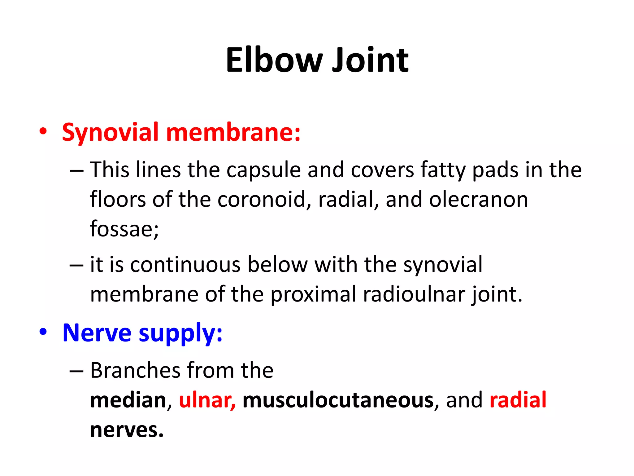 Elbow JointSynovial membrane: This lines the capsule and covers fatty pads in the floors of the coronoid, radial, and olecranon fossae; it is continuous below with the synovial membrane of the proximal radioulnar joint.Nerve supply: Branches from the median, ulnar,musculocutaneous, andradialnerves.