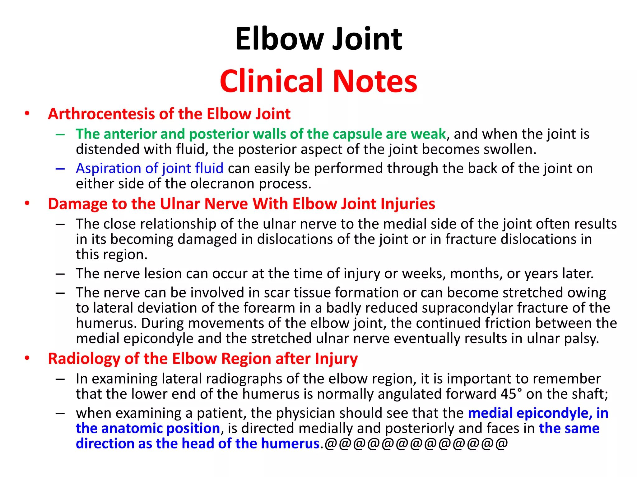 Elbow JointClinical NotesStability of Elbow JointThe elbow joint is stable because of the wrench-shaped articular surface of the olecranon and the pulley-shaped trochlea of the humerus;it also has strong medial and lateral ligaments. When examining the elbow joint, the physician must remember the normal relations of the bony points. In extension, the medial and lateral epicondyles and the top of the olecranon process are in a straight line; in flexion, the bony points form the boundaries of an equilateral triangle.Dislocations of the Elbow JointElbow dislocations are common, and most are posterior. Posterior dislocation usually follows falling on the outstretched hand.Posterior dislocations of the joint are common in children because the parts of the bones that stabilize the joint are incompletely developed.Avulsion of the epiphysis of the medial epicondyle is also common in childhood because then the medial ligament is much stronger than the bond of union between the epiphysis and the diaphysis.