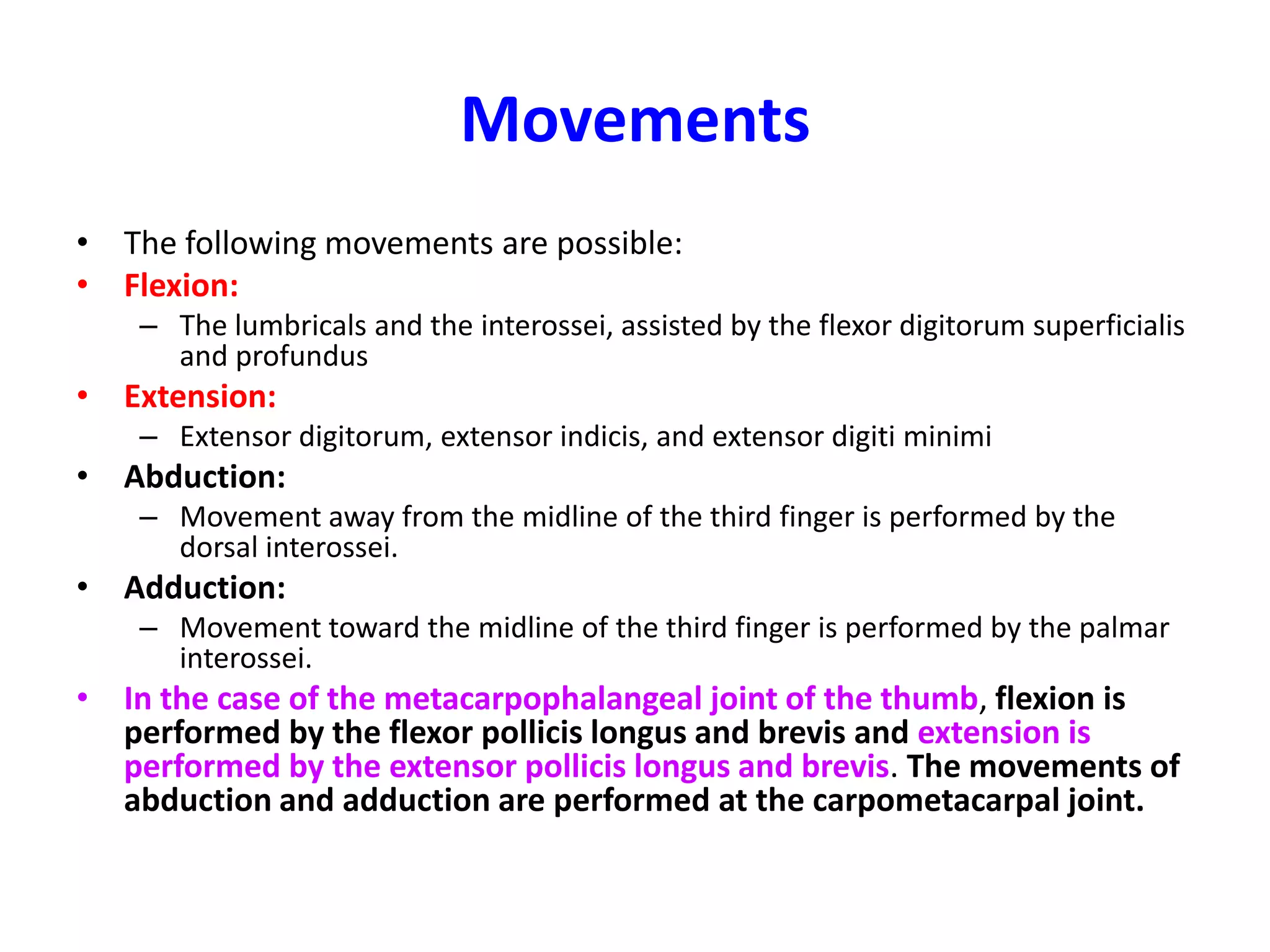 Metacarpophalangeal JointsArticulation: Between the heads of the metacarpal bones and the bases of the proximal phalanges.Type: Synovial condyloid jointsCapsule: The capsule surrounds the joint.Ligaments: The palmar ligamentsare strong and contain some fibrocartilage. They are firmly attached to the phalanx but less so to the metacarpal bone.The palmar ligaments of the second, third, fourth, and fifth joints are united by the deep transverse metacarpal ligaments, which hold the heads of the metacarpal bones together. The collateral ligaments are cordlike bands present on each side of the joints.Each passes downward and forward from the head of the metacarpal bone to the base of the phalanx. The collateral ligaments are taut when the joint is in flexion and lax when the joint is in extension.Synovial membrane: This lines the capsule and is attached to the margins of the articular surfaces.