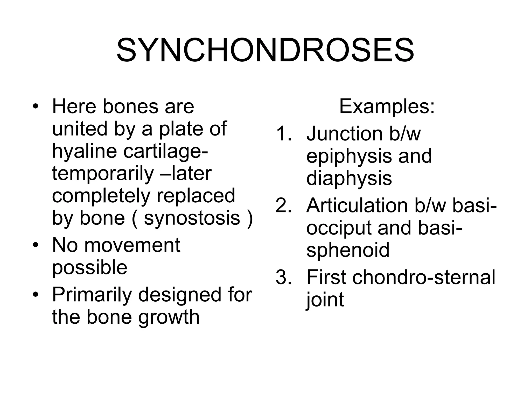 SYNCHONDROSES
• Here bones are
united by a plate of
hyaline cartilage-
temporarily –later
completely replaced
by bone ( synostosis )
• No movement
possible
• Primarily designed for
the bone growth
Examples:
1. Junction b/w
epiphysis and
diaphysis
2. Articulation b/w basi-
occiput and basi-
sphenoid
3. First chondro-sternal
joint
 