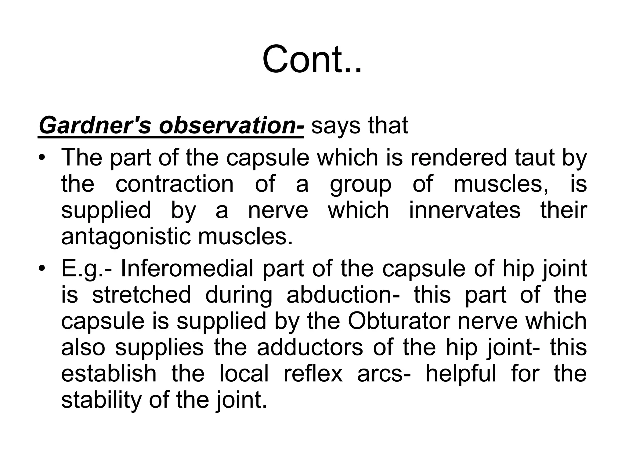 Cont..
Gardner's observation- says that
• The part of the capsule which is rendered taut by
the contraction of a group of muscles, is
supplied by a nerve which innervates their
antagonistic muscles.
• E.g.- Inferomedial part of the capsule of hip joint
is stretched during abduction- this part of the
capsule is supplied by the Obturator nerve which
also supplies the adductors of the hip joint- this
establish the local reflex arcs- helpful for the
stability of the joint.
 