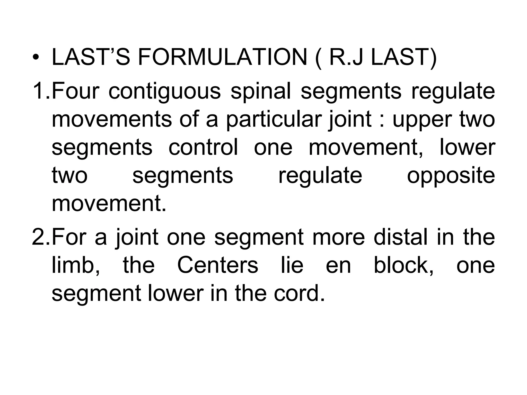 • LAST’S FORMULATION ( R.J LAST)
1.Four contiguous spinal segments regulate
movements of a particular joint : upper two
segments control one movement, lower
two segments regulate opposite
movement.
2.For a joint one segment more distal in the
limb, the Centers lie en block, one
segment lower in the cord.
 