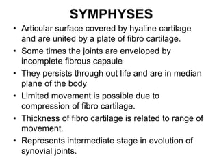SYMPHYSES
• Articular surface covered by hyaline cartilage
and are united by a plate of fibro cartilage.
• Some times the joints are enveloped by
incomplete fibrous capsule
• They persists through out life and are in median
plane of the body
• Limited movement is possible due to
compression of fibro cartilage.
• Thickness of fibro cartilage is related to range of
movement.
• Represents intermediate stage in evolution of
synovial joints.
 
