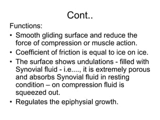 Cont..
Functions:
• Smooth gliding surface and reduce the
force of compression or muscle action.
• Coefficient of friction is equal to ice on ice.
• The surface shows undulations - filled with
Synovial fluid - i.e...., it is extremely porous
and absorbs Synovial fluid in resting
condition – on compression fluid is
squeezed out.
• Regulates the epiphysial growth.
 