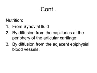 Cont..
Nutrition:
1. From Synovial fluid
2. By diffusion from the capillaries at the
periphery of the articular cartilage
3. By diffusion from the adjacent epiphysial
blood vessels.
 