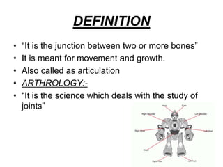 DEFINITION
• “It is the junction between two or more bones”
• It is meant for movement and growth.
• Also called as articulation
• ARTHROLOGY:-
• “It is the science which deals with the study of
joints”
 