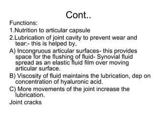 Cont..
Functions:
1.Nutrition to articular capsule
2.Lubrication of joint cavity to prevent wear and
tear:- this is helped by,
A) Incongruous articular surfaces- this provides
space for the flushing of fluid- Synovial fluid
spread as an elastic fluid film over moving
articular surface.
B) Viscosity of fluid maintains the lubrication, dep on
concentration of hyaluronic acid.
C) More movements of the joint increase the
lubrication.
Joint cracks
 