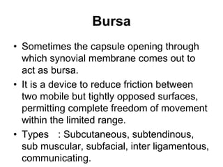 Bursa
• Sometimes the capsule opening through
which synovial membrane comes out to
act as bursa.
• It is a device to reduce friction between
two mobile but tightly opposed surfaces,
permitting complete freedom of movement
within the limited range.
• Types : Subcutaneous, subtendinous,
sub muscular, subfacial, inter ligamentous,
communicating.
 