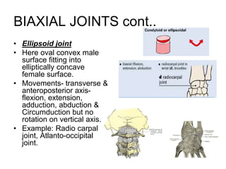 BIAXIAL JOINTS cont..
• Ellipsoid joint
• Here oval convex male
surface fitting into
elliptically concave
female surface.
• Movements- transverse &
anteroposterior axis-
flexion, extension,
adduction, abduction &
Circumduction but no
rotation on vertical axis.
• Example: Radio carpal
joint, Atlanto-occipital
joint.
 