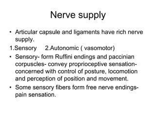 Nerve supply
• Articular capsule and ligaments have rich nerve
supply.
1.Sensory 2.Autonomic ( vasomotor)
• Sensory- form Ruffini endings and paccinian
corpuscles- convey proprioceptive sensation-
concerned with control of posture, locomotion
and perception of position and movement.
• Some sensory fibers form free nerve endings-
pain sensation.
 
