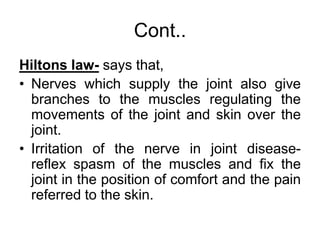Cont..
Hiltons law- says that,
• Nerves which supply the joint also give
branches to the muscles regulating the
movements of the joint and skin over the
joint.
• Irritation of the nerve in joint disease-
reflex spasm of the muscles and fix the
joint in the position of comfort and the pain
referred to the skin.
 