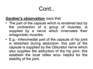 Cont..
Gardner's observation- says that
• The part of the capsule which is rendered taut by
the contraction of a group of muscles, is
supplied by a nerve which innervates their
antagonistic muscles.
• E.g.- Inferomedial part of the capsule of hip joint
is stretched during abduction- this part of the
capsule is supplied by the Obturator nerve which
also supplies the adductors of the hip joint- this
establish the local reflex arcs- helpful for the
stability of the joint.
 