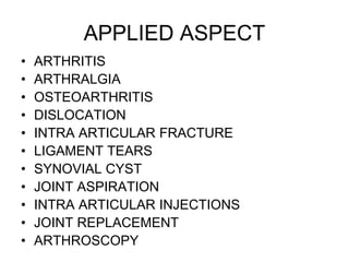 APPLIED ASPECT
• ARTHRITIS
• ARTHRALGIA
• OSTEOARTHRITIS
• DISLOCATION
• INTRA ARTICULAR FRACTURE
• LIGAMENT TEARS
• SYNOVIAL CYST
• JOINT ASPIRATION
• INTRA ARTICULAR INJECTIONS
• JOINT REPLACEMENT
• ARTHROSCOPY
 