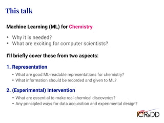 This talk
• Why it is needed?
• What are exciting for computer scientists?
I’ll brieﬂy cover these from two aspects:
2. (Experimental) Intervention
Machine Learning (ML) for Chemistry
• What are good ML-readable representations for chemistry?
• What information should be recorded and given to ML?
1. Representation
• What are essential to make real chemical discoveries?
• Any principled ways for data acquisition and experimental design?
 